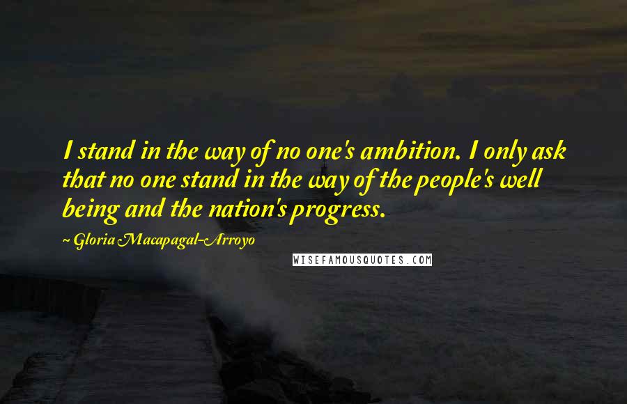 Gloria Macapagal-Arroyo Quotes: I stand in the way of no one's ambition. I only ask that no one stand in the way of the people's well being and the nation's progress.