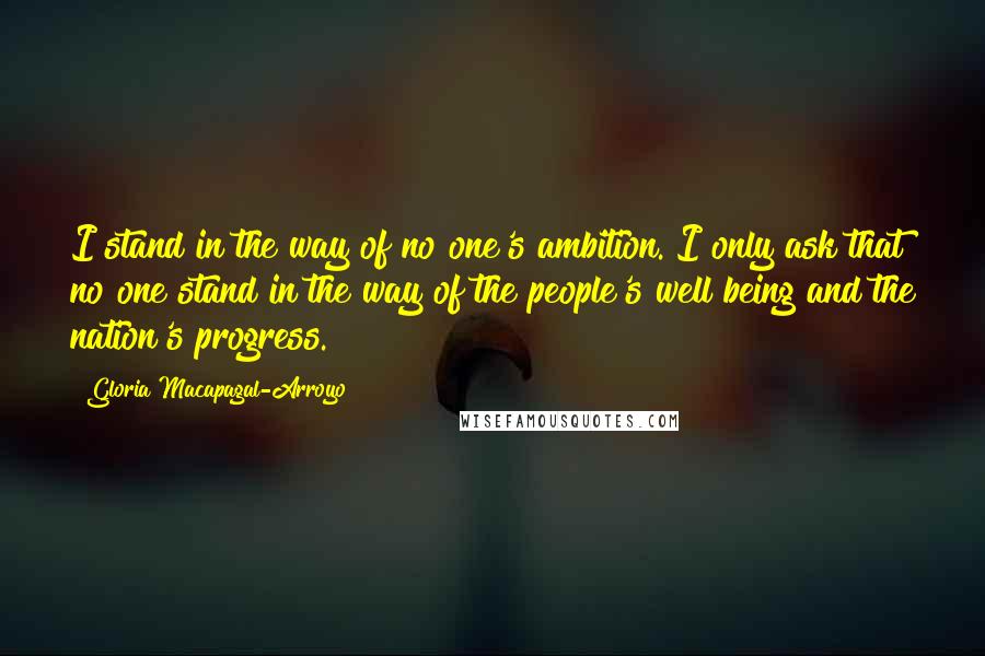 Gloria Macapagal-Arroyo Quotes: I stand in the way of no one's ambition. I only ask that no one stand in the way of the people's well being and the nation's progress.