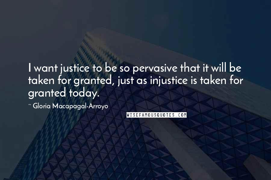 Gloria Macapagal-Arroyo Quotes: I want justice to be so pervasive that it will be taken for granted, just as injustice is taken for granted today.