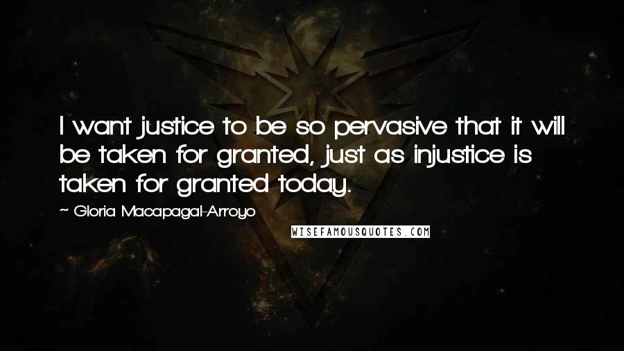 Gloria Macapagal-Arroyo Quotes: I want justice to be so pervasive that it will be taken for granted, just as injustice is taken for granted today.