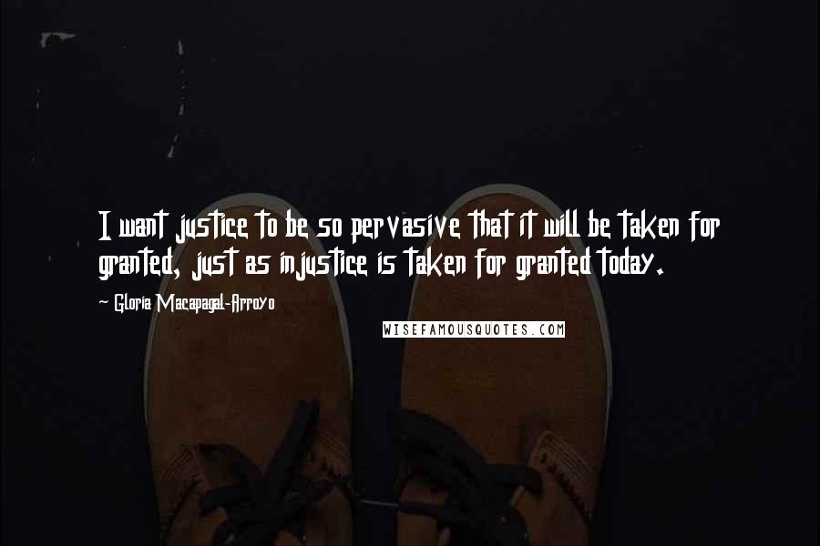 Gloria Macapagal-Arroyo Quotes: I want justice to be so pervasive that it will be taken for granted, just as injustice is taken for granted today.