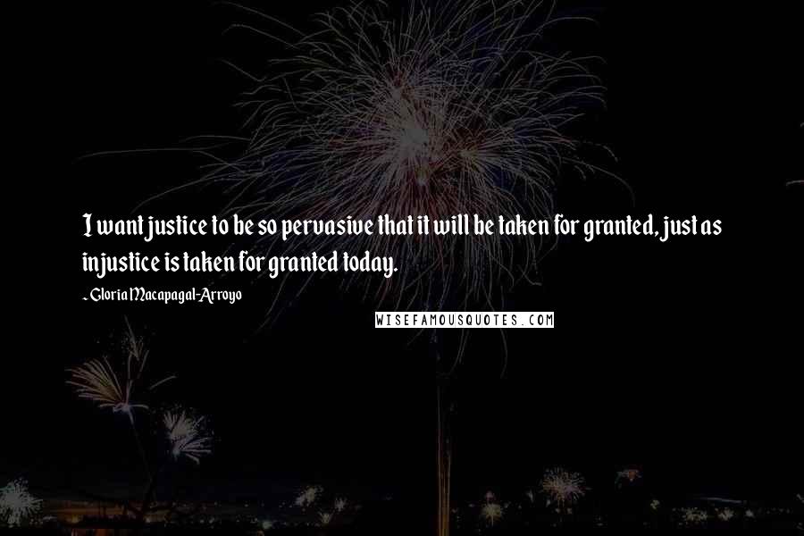 Gloria Macapagal-Arroyo Quotes: I want justice to be so pervasive that it will be taken for granted, just as injustice is taken for granted today.