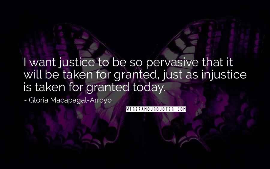 Gloria Macapagal-Arroyo Quotes: I want justice to be so pervasive that it will be taken for granted, just as injustice is taken for granted today.