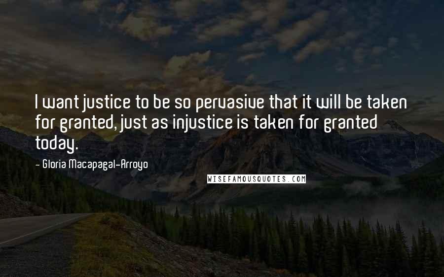 Gloria Macapagal-Arroyo Quotes: I want justice to be so pervasive that it will be taken for granted, just as injustice is taken for granted today.