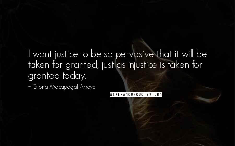 Gloria Macapagal-Arroyo Quotes: I want justice to be so pervasive that it will be taken for granted, just as injustice is taken for granted today.