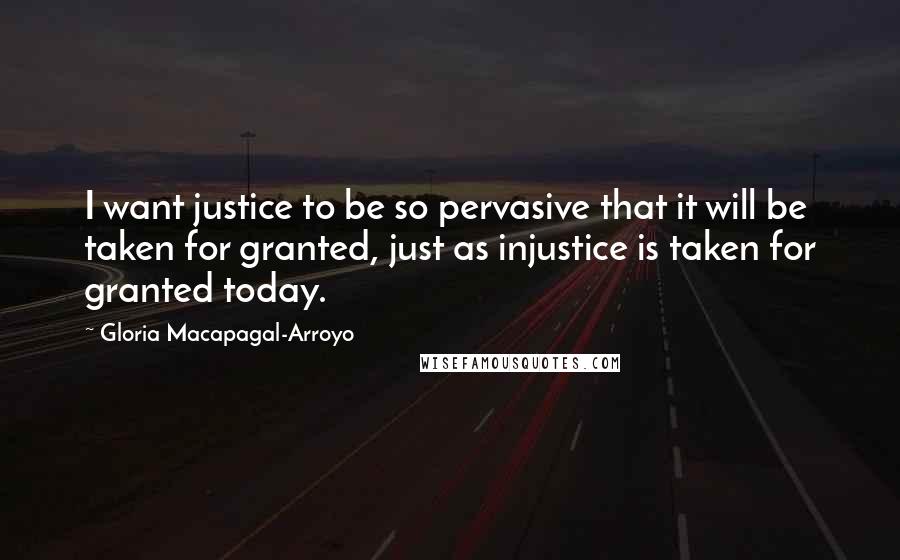 Gloria Macapagal-Arroyo Quotes: I want justice to be so pervasive that it will be taken for granted, just as injustice is taken for granted today.