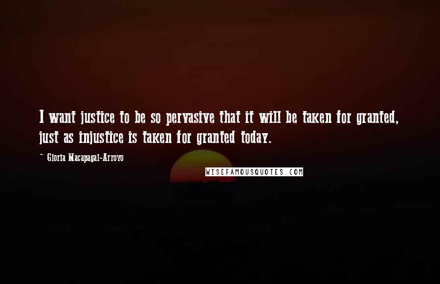 Gloria Macapagal-Arroyo Quotes: I want justice to be so pervasive that it will be taken for granted, just as injustice is taken for granted today.