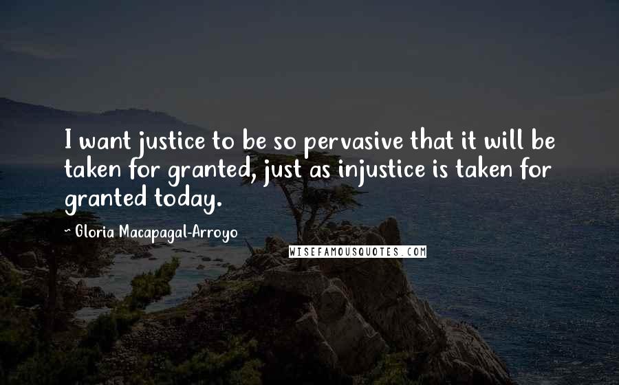 Gloria Macapagal-Arroyo Quotes: I want justice to be so pervasive that it will be taken for granted, just as injustice is taken for granted today.