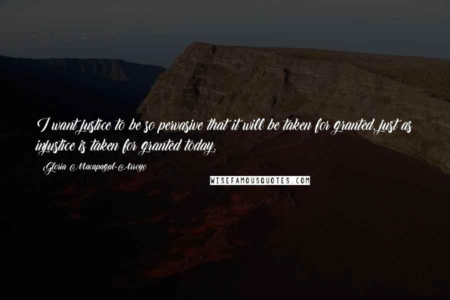 Gloria Macapagal-Arroyo Quotes: I want justice to be so pervasive that it will be taken for granted, just as injustice is taken for granted today.