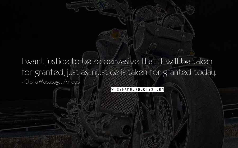 Gloria Macapagal-Arroyo Quotes: I want justice to be so pervasive that it will be taken for granted, just as injustice is taken for granted today.