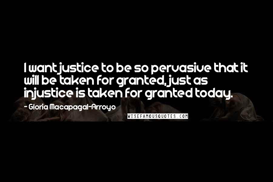 Gloria Macapagal-Arroyo Quotes: I want justice to be so pervasive that it will be taken for granted, just as injustice is taken for granted today.