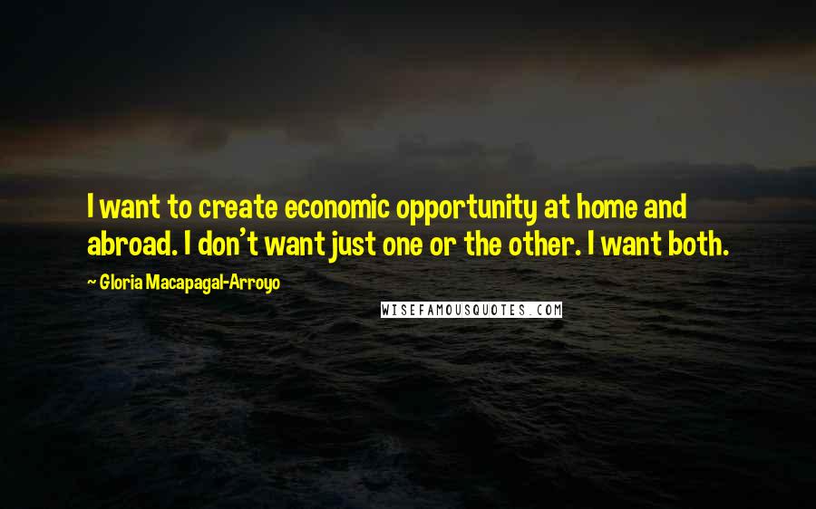 Gloria Macapagal-Arroyo Quotes: I want to create economic opportunity at home and abroad. I don't want just one or the other. I want both.