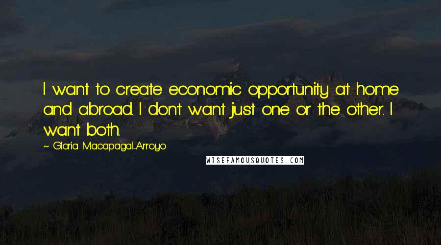 Gloria Macapagal-Arroyo Quotes: I want to create economic opportunity at home and abroad. I don't want just one or the other. I want both.