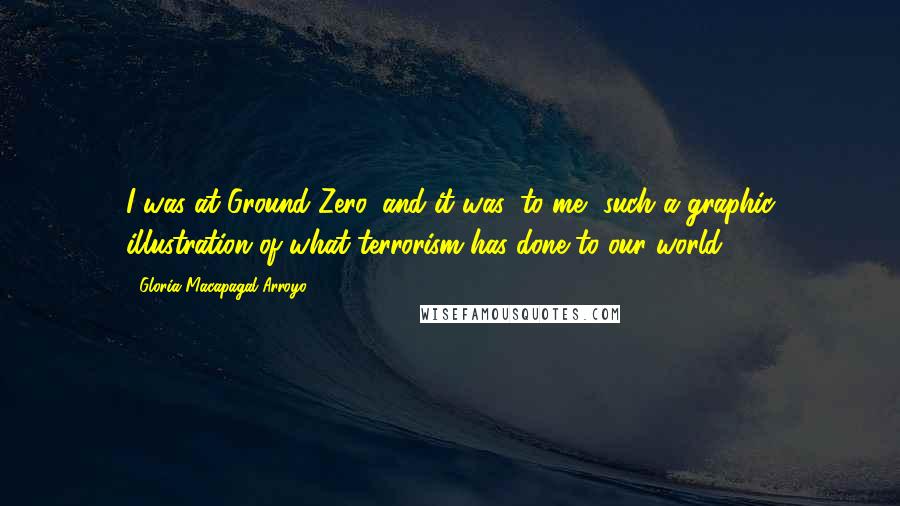 Gloria Macapagal-Arroyo Quotes: I was at Ground Zero, and it was, to me, such a graphic illustration of what terrorism has done to our world.