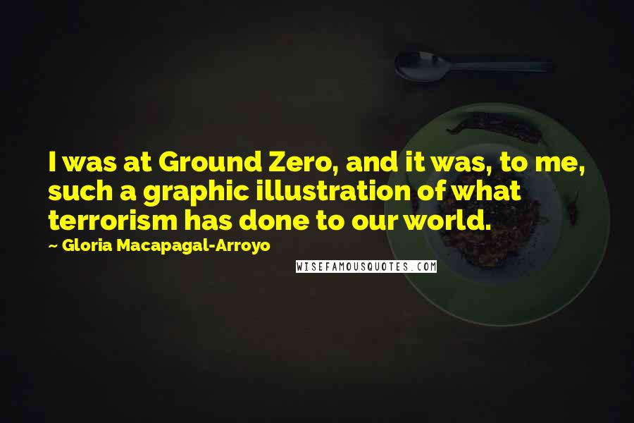 Gloria Macapagal-Arroyo Quotes: I was at Ground Zero, and it was, to me, such a graphic illustration of what terrorism has done to our world.