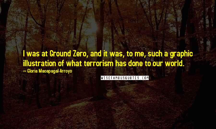 Gloria Macapagal-Arroyo Quotes: I was at Ground Zero, and it was, to me, such a graphic illustration of what terrorism has done to our world.