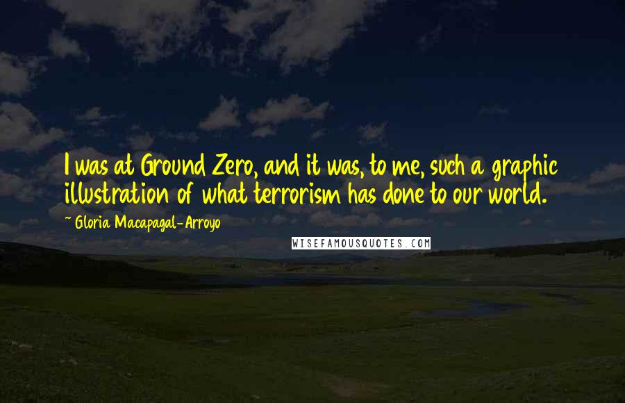 Gloria Macapagal-Arroyo Quotes: I was at Ground Zero, and it was, to me, such a graphic illustration of what terrorism has done to our world.