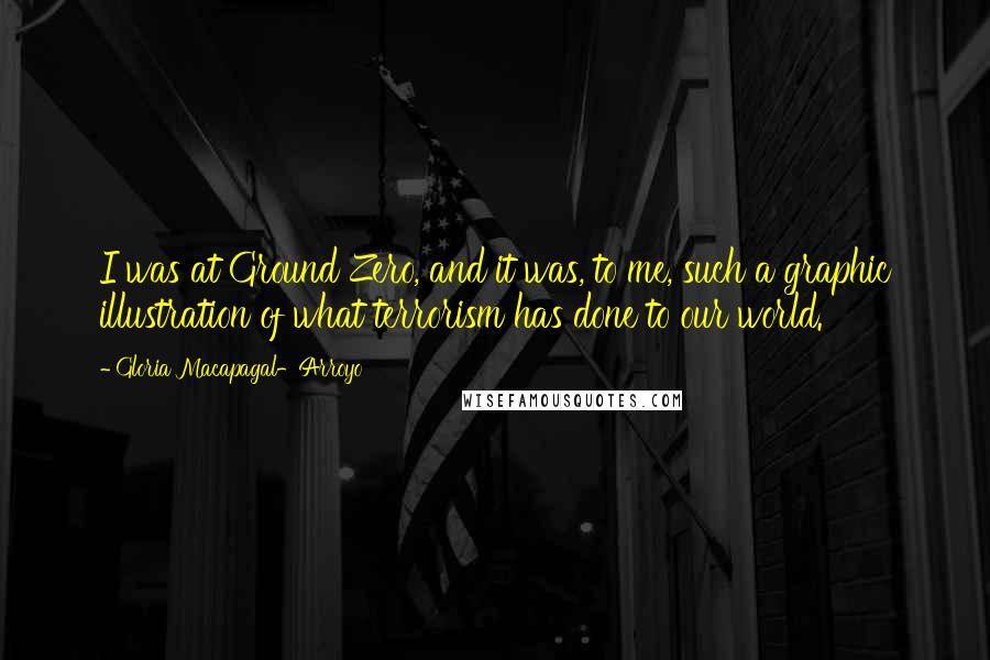 Gloria Macapagal-Arroyo Quotes: I was at Ground Zero, and it was, to me, such a graphic illustration of what terrorism has done to our world.