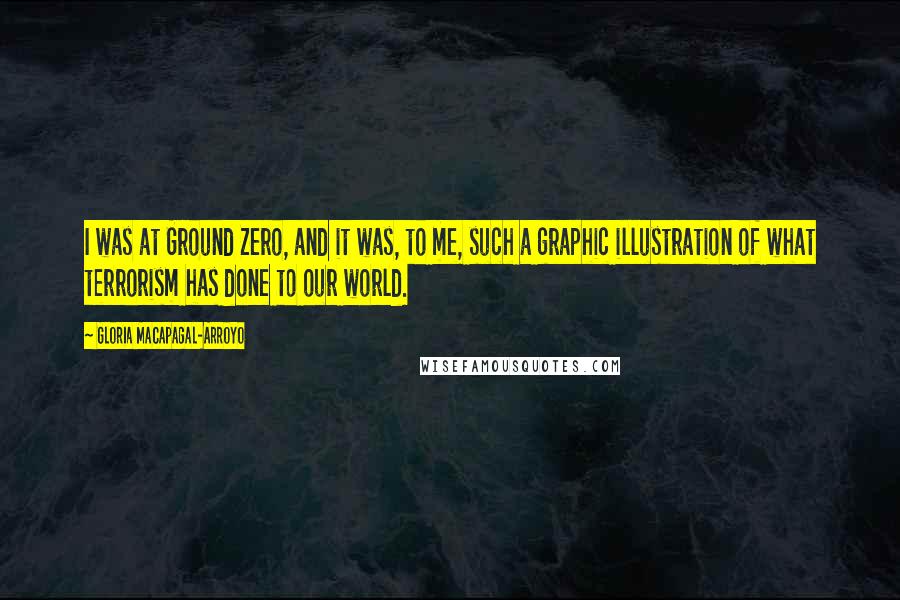 Gloria Macapagal-Arroyo Quotes: I was at Ground Zero, and it was, to me, such a graphic illustration of what terrorism has done to our world.