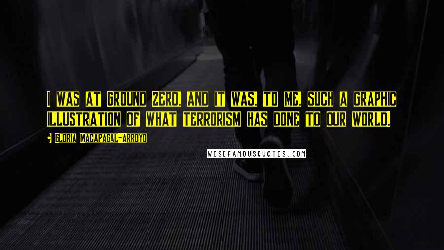 Gloria Macapagal-Arroyo Quotes: I was at Ground Zero, and it was, to me, such a graphic illustration of what terrorism has done to our world.