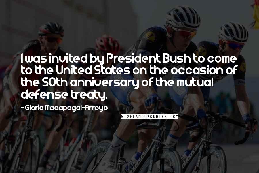 Gloria Macapagal-Arroyo Quotes: I was invited by President Bush to come to the United States on the occasion of the 50th anniversary of the mutual defense treaty.