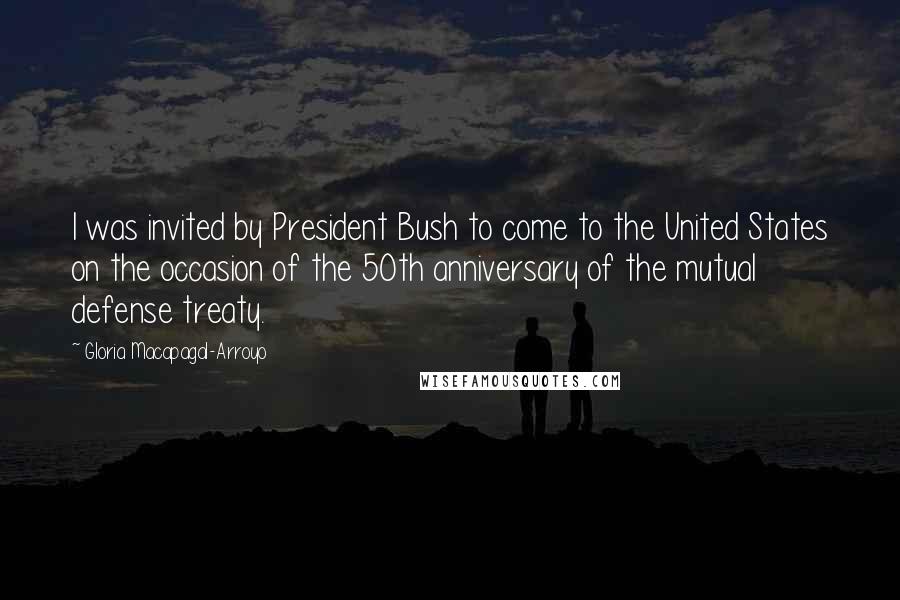 Gloria Macapagal-Arroyo Quotes: I was invited by President Bush to come to the United States on the occasion of the 50th anniversary of the mutual defense treaty.