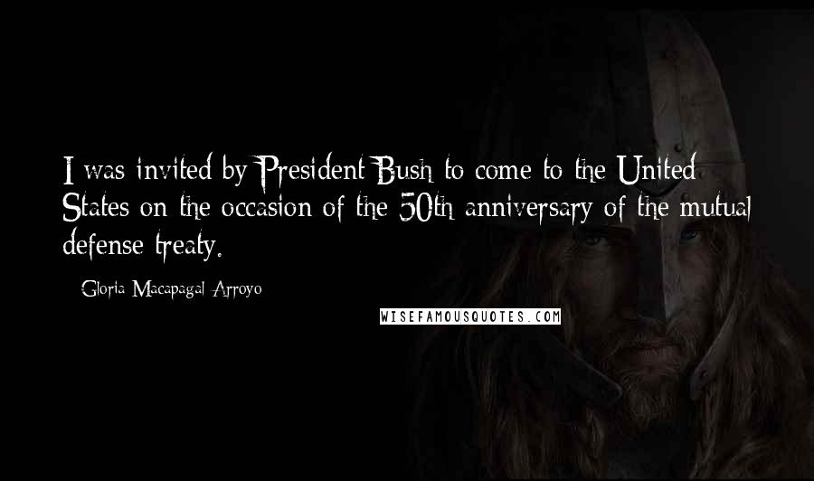 Gloria Macapagal-Arroyo Quotes: I was invited by President Bush to come to the United States on the occasion of the 50th anniversary of the mutual defense treaty.