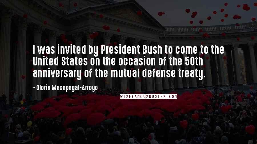 Gloria Macapagal-Arroyo Quotes: I was invited by President Bush to come to the United States on the occasion of the 50th anniversary of the mutual defense treaty.