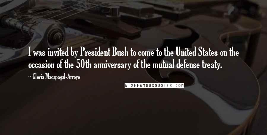 Gloria Macapagal-Arroyo Quotes: I was invited by President Bush to come to the United States on the occasion of the 50th anniversary of the mutual defense treaty.