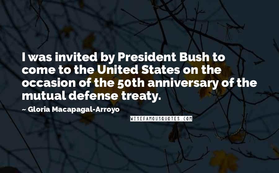 Gloria Macapagal-Arroyo Quotes: I was invited by President Bush to come to the United States on the occasion of the 50th anniversary of the mutual defense treaty.