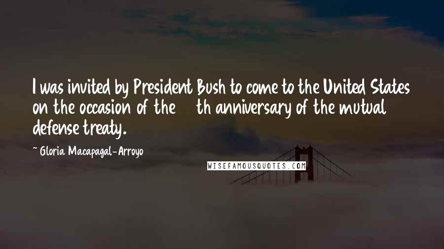 Gloria Macapagal-Arroyo Quotes: I was invited by President Bush to come to the United States on the occasion of the 50th anniversary of the mutual defense treaty.