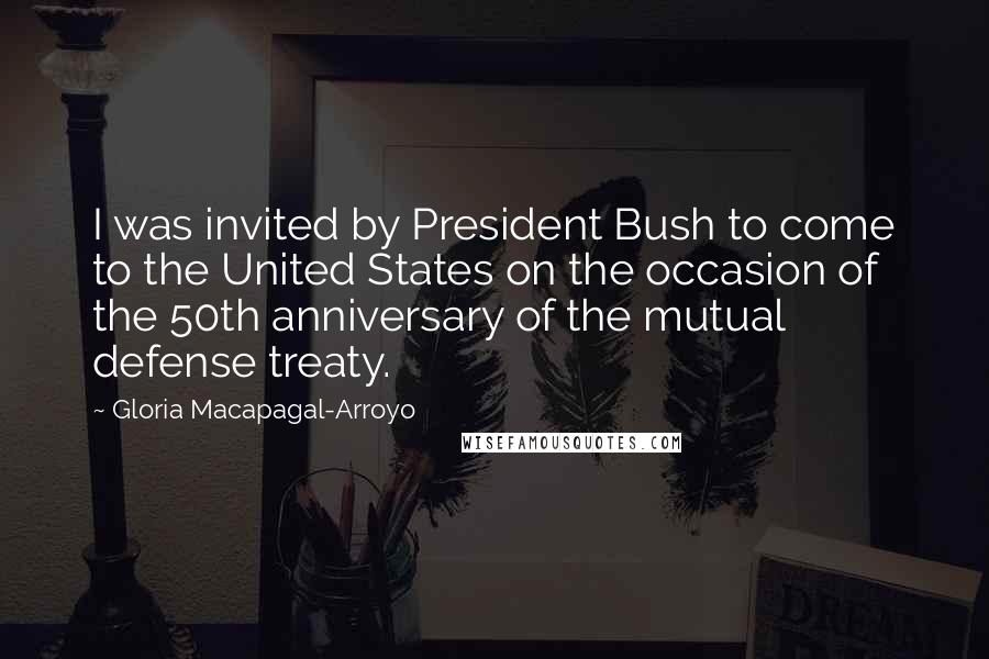Gloria Macapagal-Arroyo Quotes: I was invited by President Bush to come to the United States on the occasion of the 50th anniversary of the mutual defense treaty.