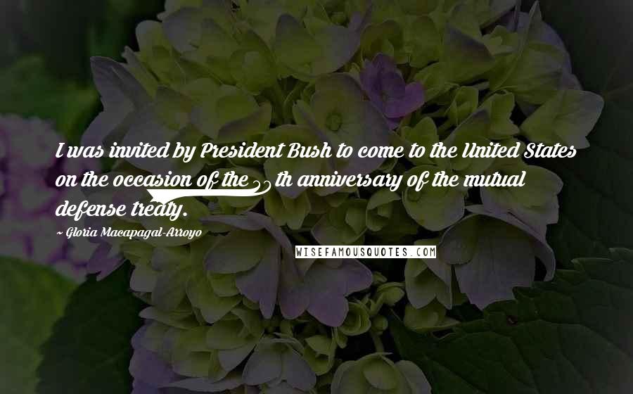 Gloria Macapagal-Arroyo Quotes: I was invited by President Bush to come to the United States on the occasion of the 50th anniversary of the mutual defense treaty.