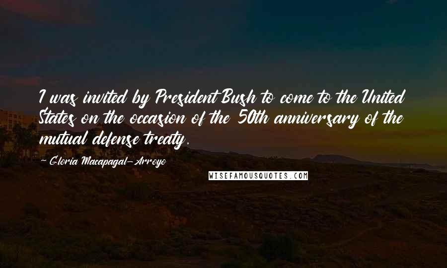 Gloria Macapagal-Arroyo Quotes: I was invited by President Bush to come to the United States on the occasion of the 50th anniversary of the mutual defense treaty.