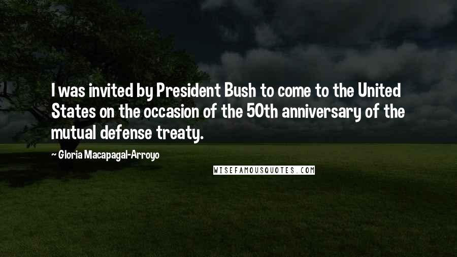 Gloria Macapagal-Arroyo Quotes: I was invited by President Bush to come to the United States on the occasion of the 50th anniversary of the mutual defense treaty.