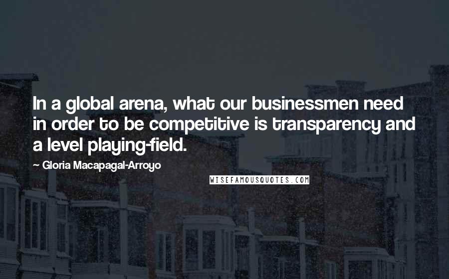 Gloria Macapagal-Arroyo Quotes: In a global arena, what our businessmen need in order to be competitive is transparency and a level playing-field.