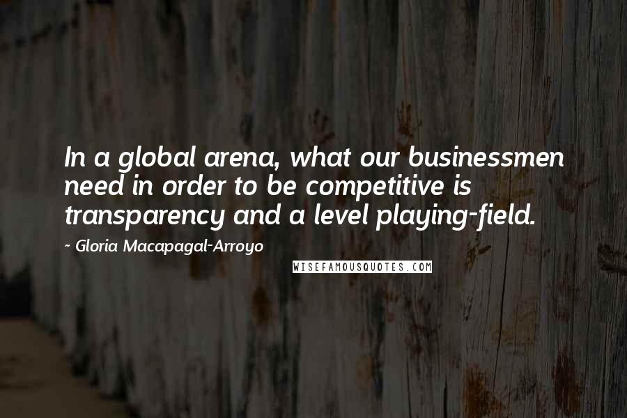 Gloria Macapagal-Arroyo Quotes: In a global arena, what our businessmen need in order to be competitive is transparency and a level playing-field.