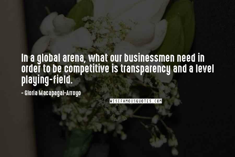 Gloria Macapagal-Arroyo Quotes: In a global arena, what our businessmen need in order to be competitive is transparency and a level playing-field.