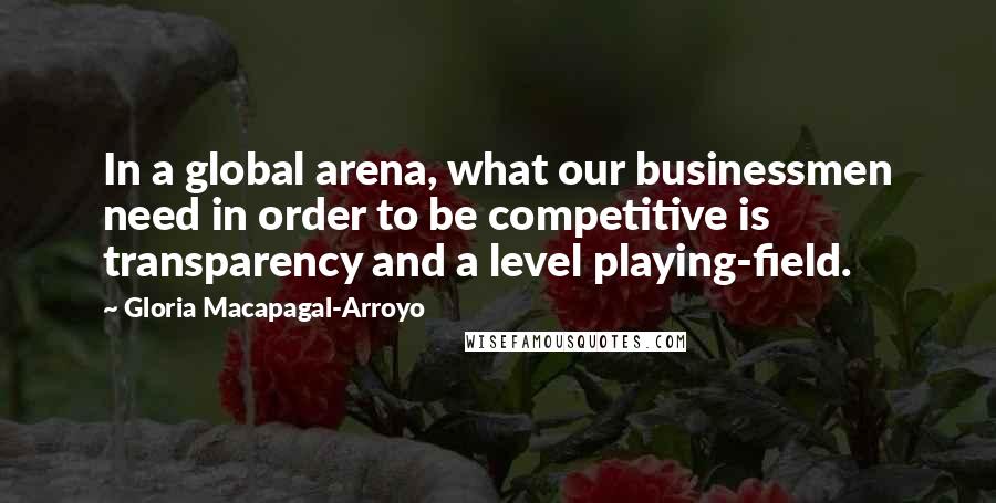 Gloria Macapagal-Arroyo Quotes: In a global arena, what our businessmen need in order to be competitive is transparency and a level playing-field.