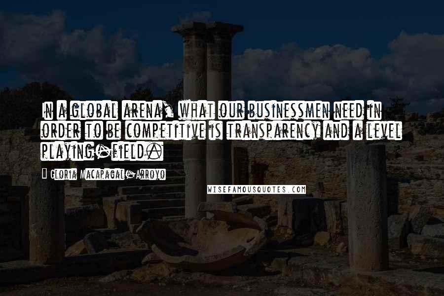 Gloria Macapagal-Arroyo Quotes: In a global arena, what our businessmen need in order to be competitive is transparency and a level playing-field.