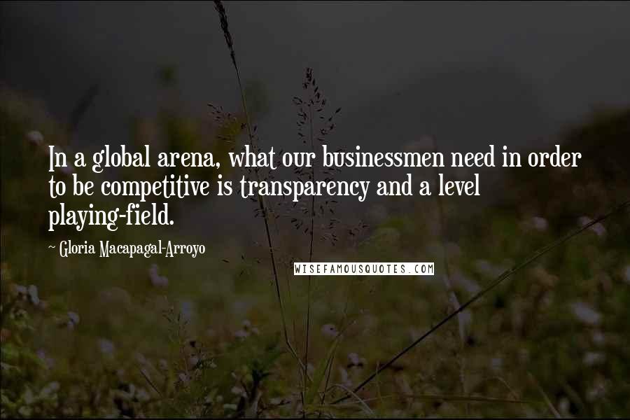 Gloria Macapagal-Arroyo Quotes: In a global arena, what our businessmen need in order to be competitive is transparency and a level playing-field.