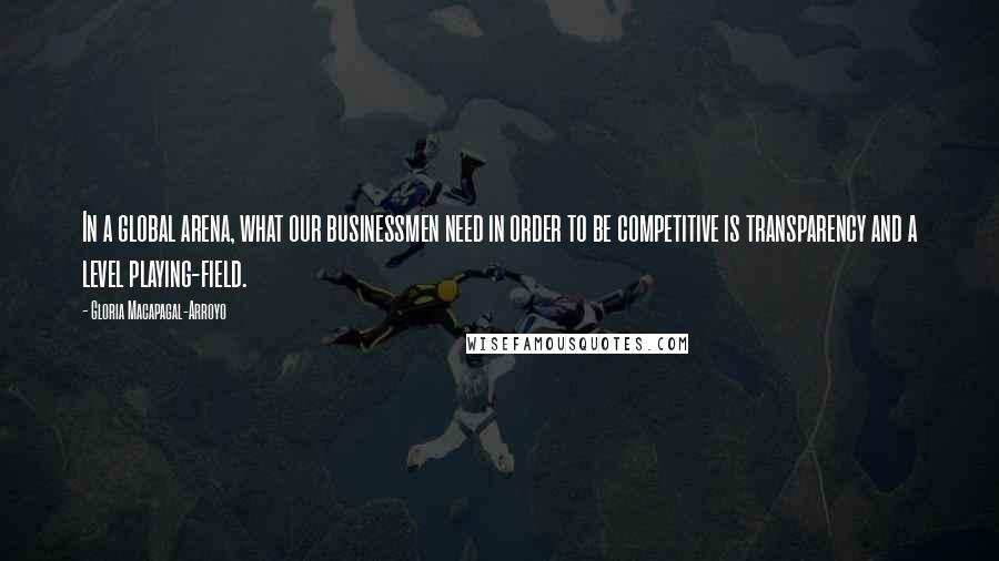 Gloria Macapagal-Arroyo Quotes: In a global arena, what our businessmen need in order to be competitive is transparency and a level playing-field.
