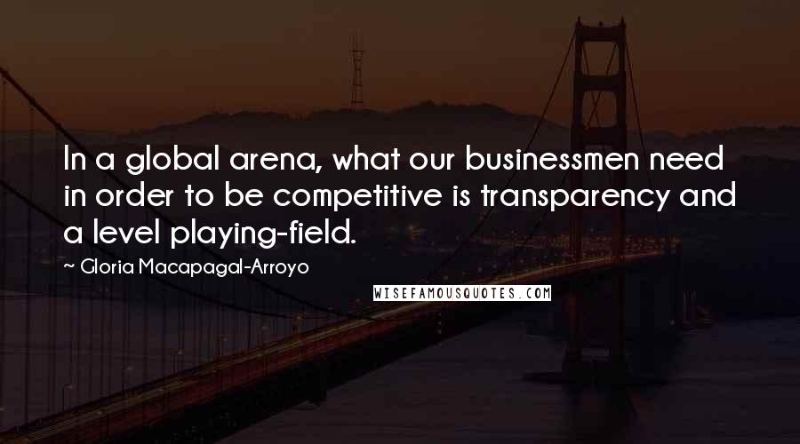 Gloria Macapagal-Arroyo Quotes: In a global arena, what our businessmen need in order to be competitive is transparency and a level playing-field.