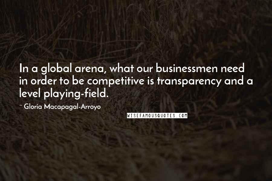 Gloria Macapagal-Arroyo Quotes: In a global arena, what our businessmen need in order to be competitive is transparency and a level playing-field.