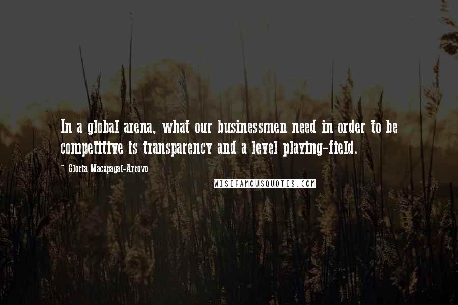 Gloria Macapagal-Arroyo Quotes: In a global arena, what our businessmen need in order to be competitive is transparency and a level playing-field.