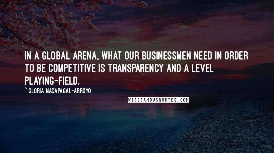 Gloria Macapagal-Arroyo Quotes: In a global arena, what our businessmen need in order to be competitive is transparency and a level playing-field.