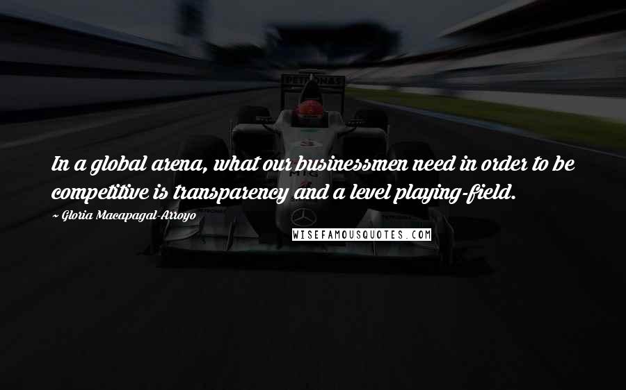 Gloria Macapagal-Arroyo Quotes: In a global arena, what our businessmen need in order to be competitive is transparency and a level playing-field.