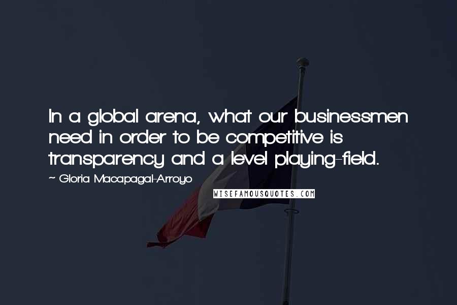 Gloria Macapagal-Arroyo Quotes: In a global arena, what our businessmen need in order to be competitive is transparency and a level playing-field.