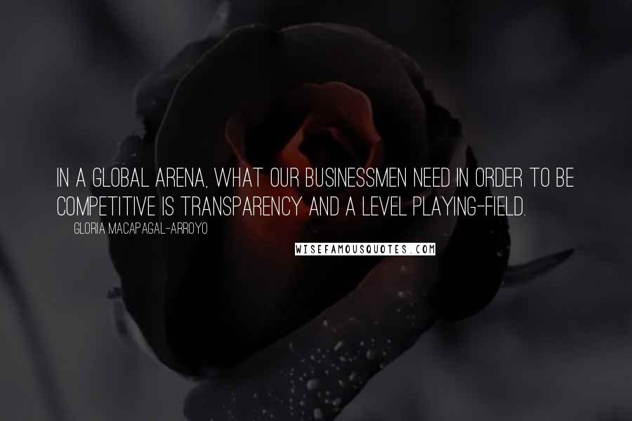 Gloria Macapagal-Arroyo Quotes: In a global arena, what our businessmen need in order to be competitive is transparency and a level playing-field.