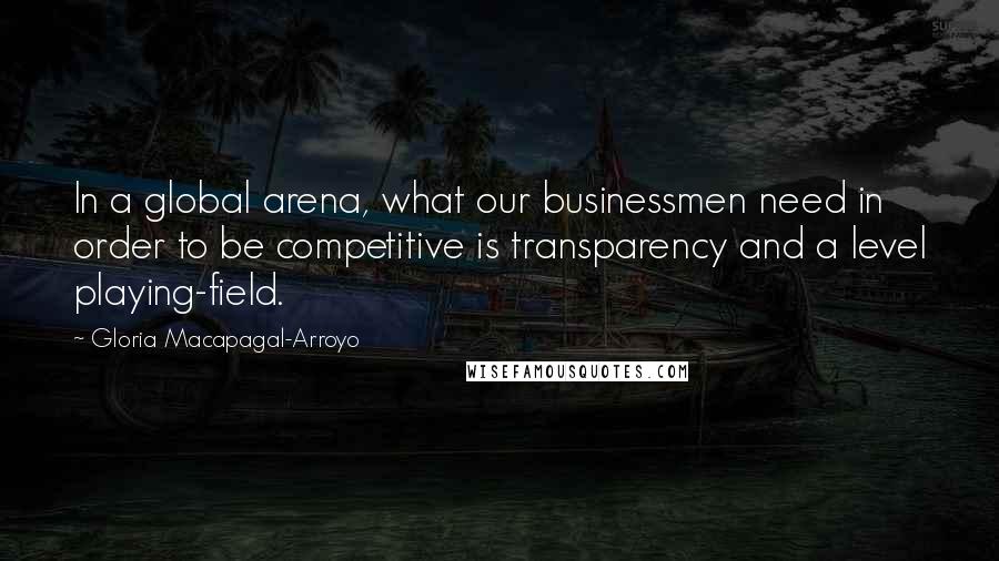 Gloria Macapagal-Arroyo Quotes: In a global arena, what our businessmen need in order to be competitive is transparency and a level playing-field.